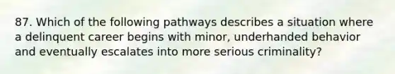 87. Which of the following pathways describes a situation where a delinquent career begins with minor, underhanded behavior and eventually escalates into more serious criminality?