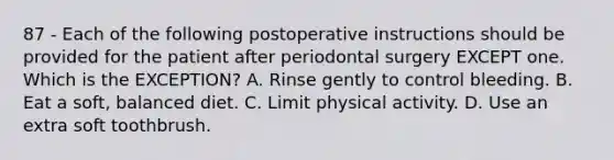 87 - Each of the following postoperative instructions should be provided for the patient after periodontal surgery EXCEPT one. Which is the EXCEPTION? A. Rinse gently to control bleeding. B. Eat a soft, balanced diet. C. Limit physical activity. D. Use an extra soft toothbrush.