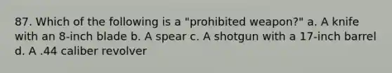 87. Which of the following is a "prohibited weapon?" a. A knife with an 8-inch blade b. A spear c. A shotgun with a 17-inch barrel d. A .44 caliber revolver