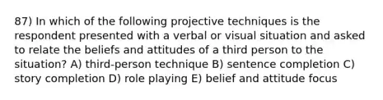 87) In which of the following projective techniques is the respondent presented with a verbal or visual situation and asked to relate the beliefs and attitudes of a third person to the situation? A) third-person technique B) sentence completion C) story completion D) role playing E) belief and attitude focus