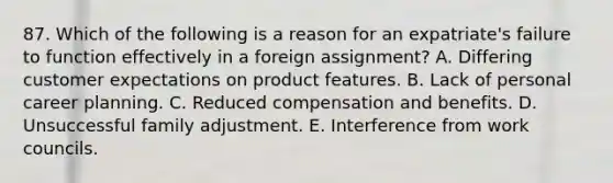 87. Which of the following is a reason for an expatriate's failure to function effectively in a foreign assignment? A. Differing customer expectations on product features. B. Lack of personal career planning. C. Reduced compensation and benefits. D. Unsuccessful family adjustment. E. Interference from work councils.