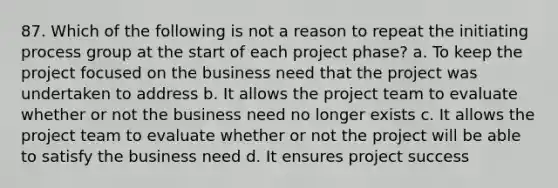 87. Which of the following is not a reason to repeat the initiating process group at the start of each project phase? a. To keep the project focused on the business need that the project was undertaken to address b. It allows the project team to evaluate whether or not the business need no longer exists c. It allows the project team to evaluate whether or not the project will be able to satisfy the business need d. It ensures project success