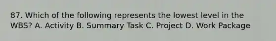 87. Which of the following represents the lowest level in the WBS? A. Activity B. Summary Task C. Project D. Work Package