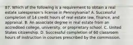 87. Which of the following is a requirement to obtain a real estate salesperson's license in Pennsylvania? A. Successful completion of 14 credit hours of real estate law, finance, and appraisal. B. An associate degree in real estate from an accredited college, university, or proprietary school. C. United States citizenship. D. Successful completion of 60 classroom hours of instruction in courses prescribed by the commission.