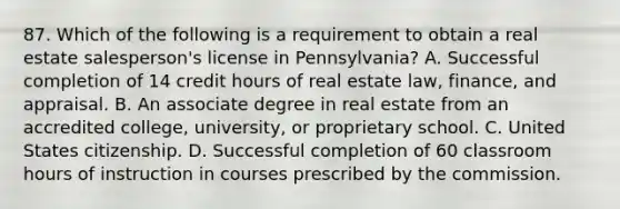 87. Which of the following is a requirement to obtain a real estate salesperson's license in Pennsylvania? A. Successful completion of 14 credit hours of real estate law, finance, and appraisal. B. An associate degree in real estate from an accredited college, university, or proprietary school. C. United States citizenship. D. Successful completion of 60 classroom hours of instruction in courses prescribed by the commission.