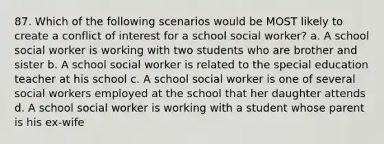 87. Which of the following scenarios would be MOST likely to create a conflict of interest for a school social worker? a. A school social worker is working with two students who are brother and sister b. A school social worker is related to the special education teacher at his school c. A school social worker is one of several social workers employed at the school that her daughter attends d. A school social worker is working with a student whose parent is his ex-wife