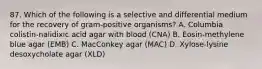 87. Which of the following is a selective and differential medium for the recovery of gram-positive organisms? A. Columbia colistin-nalidixic acid agar with blood (CNA) B. Eosin-methylene blue agar (EMB) C. MacConkey agar (MAC) D. Xylose-lysine desoxycholate agar (XLD)