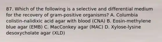 87. Which of the following is a selective and differential medium for the recovery of gram-positive organisms? A. Columbia colistin-nalidixic acid agar with blood (CNA) B. Eosin-methylene blue agar (EMB) C. MacConkey agar (MAC) D. Xylose-lysine desoxycholate agar (XLD)