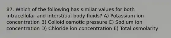 87. Which of the following has similar values for both intracellular and interstitial body fluids? A) Potassium ion concentration B) Colloid osmotic pressure C) Sodium ion concentration D) Chloride ion concentration E) Total osmolarity