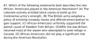 87. Which of the following statements best describes the role African- Americans played in the American Revolution? (A) The colonists actively enlisted black slaves to build up the Continental army's strength. (B) The British army adopted a policy of enlisting runaway slaves and offered emancipation to gain support. (C) African-Americans uniformly supported the patriot cause of freedom from Britain. (D)After the war,Britain returned most of the slaves who attempted to seek refuge in Canada. (E) African-Americans did not play a significant role during the American Revolution.