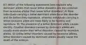 87) Which of the following statements best explains why dominant alleles that cause lethal disorders are less common than recessive alleles that cause lethal disorders? A) Most individuals carrying a lethal dominant allele have the disorder and die before they reproduce, whereas individuals carrying a lethal recessive allele are more likely to be healthy and reproduce. B) The presence of a lethal dominant allele causes sterility. C)Lethal disorders caused by dominant alleles are usually more severe than lethal disorders caused by recessive alleles. D) Unlike lethal disorders caused by recessive alleles, lethal disorders caused by dominant alleles usually cause the death of the embryo.