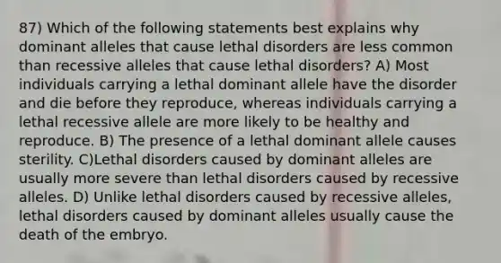 87) Which of the following statements best explains why dominant alleles that cause lethal disorders are less common than recessive alleles that cause lethal disorders? A) Most individuals carrying a lethal dominant allele have the disorder and die before they reproduce, whereas individuals carrying a lethal recessive allele are more likely to be healthy and reproduce. B) The presence of a lethal dominant allele causes sterility. C)Lethal disorders caused by dominant alleles are usually more severe than lethal disorders caused by recessive alleles. D) Unlike lethal disorders caused by recessive alleles, lethal disorders caused by dominant alleles usually cause the death of the embryo.