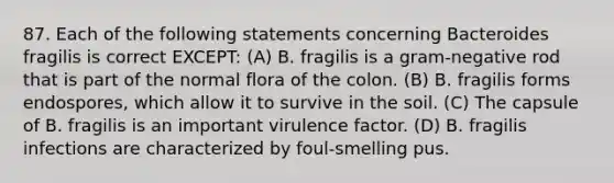 87. Each of the following statements concerning Bacteroides fragilis is correct EXCEPT: (A) B. fragilis is a gram-negative rod that is part of the normal flora of the colon. (B) B. fragilis forms endospores, which allow it to survive in the soil. (C) The capsule of B. fragilis is an important virulence factor. (D) B. fragilis infections are characterized by foul-smelling pus.