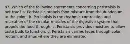 87. Which of the following statements concerning peristalsis is not true? a. Peristalsis propels food mixture from the duodenum to the colon. b. Peristalsis is the rhythmic contraction and relaxation of the circular muscles of the digestive system that propels the food through. c. Peristalsis provides moisture to allow taste buds to function. d. Peristalsis carries feces through colon, rectum, and anus where they are eliminated.