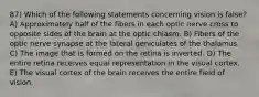 87) Which of the following statements concerning vision is false? A) Approximately half of the fibers in each optic nerve cross to opposite sides of the brain at the optic chiasm. B) Fibers of the optic nerve synapse at the lateral geniculates of the thalamus. C) The image that is formed on the retina is inverted. D) The entire retina receives equal representation in the visual cortex. E) The visual cortex of the brain receives the entire field of vision.