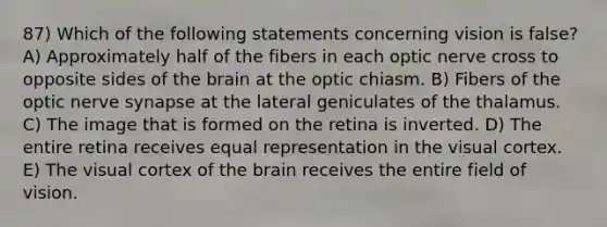 87) Which of the following statements concerning vision is false? A) Approximately half of the fibers in each optic nerve cross to opposite sides of <a href='https://www.questionai.com/knowledge/kLMtJeqKp6-the-brain' class='anchor-knowledge'>the brain</a> at the optic chiasm. B) Fibers of the optic nerve synapse at the lateral geniculates of the thalamus. C) The image that is formed on the retina is inverted. D) The entire retina receives equal representation in the visual cortex. E) The visual cortex of the brain receives the entire field of vision.