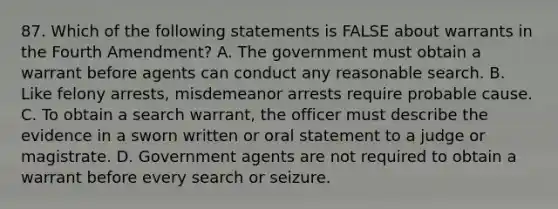 87. Which of the following statements is FALSE about warrants in the Fourth Amendment? A. The government must obtain a warrant before agents can conduct any reasonable search. B. Like felony arrests, misdemeanor arrests require probable cause. C. To obtain a search warrant, the officer must describe the evidence in a sworn written or oral statement to a judge or magistrate. D. Government agents are not required to obtain a warrant before every search or seizure.