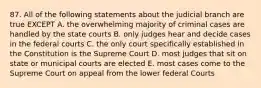 87. All of the following statements about the judicial branch are true EXCEPT A. the overwhelming majority of criminal cases are handled by the state courts B. only judges hear and decide cases in the federal courts C. the only court specifically established in the Constitution is the Supreme Court D. most judges that sit on state or municipal courts are elected E. most cases come to the Supreme Court on appeal from the lower federal Courts