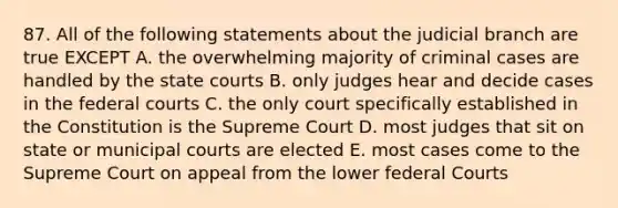 87. All of the following statements about the judicial branch are true EXCEPT A. the overwhelming majority of criminal cases are handled by the state courts B. only judges hear and decide cases in the federal courts C. the only court specifically established in the Constitution is the Supreme Court D. most judges that sit on state or municipal courts are elected E. most cases come to the Supreme Court on appeal from the lower federal Courts