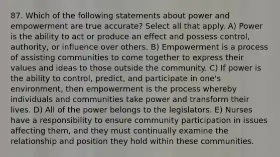 87. Which of the following statements about power and empowerment are true accurate? Select all that apply. A) Power is the ability to act or produce an effect and possess control, authority, or influence over others. B) Empowerment is a process of assisting communities to come together to express their values and ideas to those outside the community. C) If power is the ability to control, predict, and participate in one's environment, then empowerment is the process whereby individuals and communities take power and transform their lives. D) All of the power belongs to the legislators. E) Nurses have a responsibility to ensure community participation in issues affecting them, and they must continually examine the relationship and position they hold within these communities.