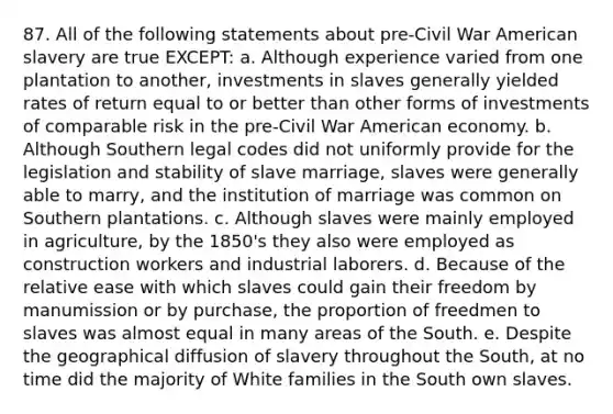 87. All of the following statements about pre-Civil War American slavery are true EXCEPT: a. Although experience varied from one plantation to another, investments in slaves generally yielded rates of return equal to or better than other forms of investments of comparable risk in the pre-Civil War American economy. b. Although Southern legal codes did not uniformly provide for the legislation and stability of slave marriage, slaves were generally able to marry, and the institution of marriage was common on Southern plantations. c. Although slaves were mainly employed in agriculture, by the 1850's they also were employed as construction workers and industrial laborers. d. Because of the relative ease with which slaves could gain their freedom by manumission or by purchase, the proportion of freedmen to slaves was almost equal in many areas of the South. e. Despite the geographical diffusion of slavery throughout the South, at no time did the majority of White families in the South own slaves.