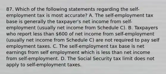 87. Which of the following statements regarding the self-employment tax is most accurate? A. The self-employment tax base is generally the taxpayer's net income from self-employment (usually net income from Schedule C). B. Taxpayers who report less than 600 of net income from self-employment (usually net income from Schedule C) are not required to pay self employment taxes. C. The self-employment tax base is net earnings from self employment which is less than net income from self-employment. D. The Social Security tax limit does not apply to self-employment taxes.