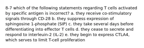 8-7 which of the following statements regarding T cells activated by specific antigen is incorrect? a. they receive co-stimulatory signals through CD-28 b. they suppress expression of sphingosine 1-phosphate (SIP) c. they take several days before differentiating into effector T cells d. they cease to secrete and respond to interleuin-2 (IL-2) e. they begin to express CTLA4, which serves to limit T-cell proliferation