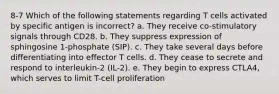 8-7 Which of the following statements regarding T cells activated by specific antigen is incorrect? a. They receive co-stimulatory signals through CD28. b. They suppress expression of sphingosine 1-phosphate (SIP). c. They take several days before differentiating into effector T cells. d. They cease to secrete and respond to interleukin-2 (IL-2). e. They begin to express CTLA4, which serves to limit T-cell proliferation