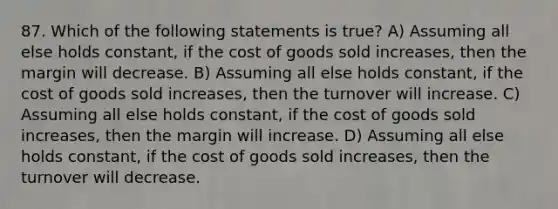 87. Which of the following statements is true? A) Assuming all else holds constant, if the cost of goods sold increases, then the margin will decrease. B) Assuming all else holds constant, if the cost of goods sold increases, then the turnover will increase. C) Assuming all else holds constant, if the cost of goods sold increases, then the margin will increase. D) Assuming all else holds constant, if the cost of goods sold increases, then the turnover will decrease.