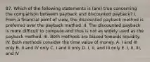 87. Which of the following statements is (are) true concerning the comparison between payback and discounted payback? I. From a financial point of view, the discounted payback method is preferred over the payback method. II. The discounted payback is more difficult to compute and thus is not as widely used as the payback method. III. Both methods are biased towards liquidity. IV. Both methods consider the time value of money. A. I and III only B. II and IV only C. I and II only D. I, II, and III only E. I, II, III, and IV