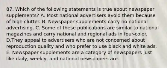 87. Which of the following statements is true about newspaper supplements? A. Most national advertisers avoid them because of high clutter. B. Newspaper supplements carry no national advertising. C. Some of these publications are similar to national magazines and carry national and regional ads in four-color. D.They appeal to advertisers who are not concerned about reproduction quality and who prefer to use black and white ads. E. Newspaper supplements are a category of newspapers just like daily, weekly, and national newspapers are.