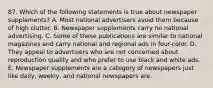 87. Which of the following statements is true about newspaper supplements? A. Most national advertisers avoid them because of high clutter. B. Newspaper supplements carry no national advertising. C. Some of these publications are similar to national magazines and carry national and regional ads in four-color. D. They appeal to advertisers who are not concerned about reproduction quality and who prefer to use black and white ads. E. Newspaper supplements are a category of newspapers just like daily, weekly, and national newspapers are.