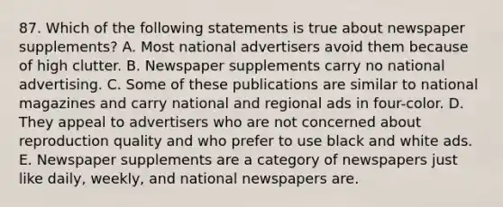 87. Which of the following statements is true about newspaper supplements? A. Most national advertisers avoid them because of high clutter. B. Newspaper supplements carry no national advertising. C. Some of these publications are similar to national magazines and carry national and regional ads in four-color. D. They appeal to advertisers who are not concerned about reproduction quality and who prefer to use black and white ads. E. Newspaper supplements are a category of newspapers just like daily, weekly, and national newspapers are.