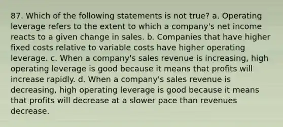 87. Which of the following statements is not true? a. Operating leverage refers to the extent to which a company's net income reacts to a given change in sales. b. Companies that have higher fixed costs relative to variable costs have higher operating leverage. c. When a company's sales revenue is increasing, high operating leverage is good because it means that profits will increase rapidly. d. When a company's sales revenue is decreasing, high operating leverage is good because it means that profits will decrease at a slower pace than revenues decrease.