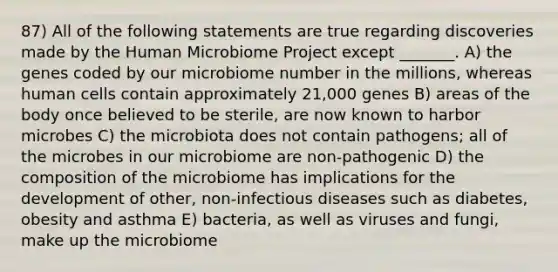 87) All of the following statements are true regarding discoveries made by the Human Microbiome Project except _______. A) the genes coded by our microbiome number in the millions, whereas human cells contain approximately 21,000 genes B) areas of the body once believed to be sterile, are now known to harbor microbes C) the microbiota does not contain pathogens; all of the microbes in our microbiome are non-pathogenic D) the composition of the microbiome has implications for the development of other, non-infectious diseases such as diabetes, obesity and asthma E) bacteria, as well as viruses and fungi, make up the microbiome