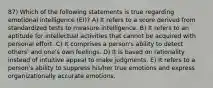 87) Which of the following statements is true regarding emotional intelligence (EI)? A) It refers to a score derived from standardized tests to measure intelligence. B) It refers to an aptitude for intellectual activities that cannot be acquired with personal effort. C) It comprises a person's ability to detect others' and one's own feelings. D) It is based on rationality instead of intuitive appeal to make judgments. E) It refers to a person's ability to suppress his/her true emotions and express organizationally accurate emotions.