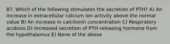 87. Which of the following stimulates the secretion of PTH? A) An increase in extracellular calcium ion activity above the normal value B) An increase in calcitonin concentration C) Respiratory acidosis D) Increased secretion of PTH-releasing hormone from the hypothalamus E) None of the above