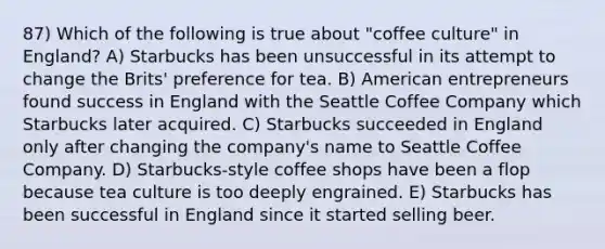 87) Which of the following is true about "coffee culture" in England? A) Starbucks has been unsuccessful in its attempt to change the Brits' preference for tea. B) American entrepreneurs found success in England with the Seattle Coffee Company which Starbucks later acquired. C) Starbucks succeeded in England only after changing the company's name to Seattle Coffee Company. D) Starbucks-style coffee shops have been a flop because tea culture is too deeply engrained. E) Starbucks has been successful in England since it started selling beer.