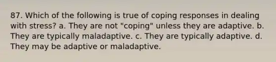 87. Which of the following is true of coping responses in dealing with stress? a. They are not "coping" unless they are adaptive. b. They are typically maladaptive. c. They are typically adaptive. d. They may be adaptive or maladaptive.