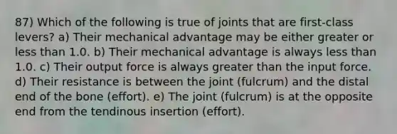 87) Which of the following is true of joints that are first-class levers? a) Their mechanical advantage may be either greater or <a href='https://www.questionai.com/knowledge/k7BtlYpAMX-less-than' class='anchor-knowledge'>less than</a> 1.0. b) Their mechanical advantage is always less than 1.0. c) Their output force is always <a href='https://www.questionai.com/knowledge/ktgHnBD4o3-greater-than' class='anchor-knowledge'>greater than</a> the input force. d) Their resistance is between the joint (fulcrum) and the distal end of the bone (effort). e) The joint (fulcrum) is at the opposite end from the tendinous insertion (effort).