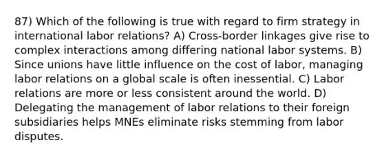 87) Which of the following is true with regard to firm strategy in international labor relations? A) Cross-border linkages give rise to complex interactions among differing national labor systems. B) Since unions have little influence on the cost of labor, managing labor relations on a global scale is often inessential. C) Labor relations are more or less consistent around the world. D) Delegating the management of labor relations to their foreign subsidiaries helps MNEs eliminate risks stemming from labor disputes.