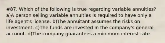 #87. Which of the following is true regarding variable annuities? a)A person selling variable annuities is required to have only a life agent's license. b)The annuitant assumes the risks on investment. c)The funds are invested in the company's general account. d)The company guarantees a minimum interest rate.