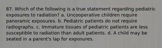 87. Which of the following is a true statement regarding pediatric exposures to radiation? a. Uncooperative children require panoramic exposures. b. Pediatric patients do not require radiographs. c. Immature tissues of pediatric patients are less susceptible to radiation than adult patients. d. A child may be seated in a parent's lap for exposures.