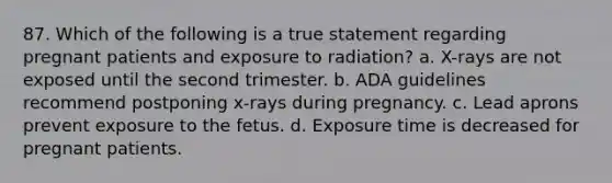 87. Which of the following is a true statement regarding pregnant patients and exposure to radiation? a. X-rays are not exposed until the second trimester. b. ADA guidelines recommend postponing x-rays during pregnancy. c. Lead aprons prevent exposure to the fetus. d. Exposure time is decreased for pregnant patients.