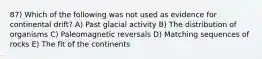 87) Which of the following was not used as evidence for continental drift? A) Past glacial activity B) The distribution of organisms C) Paleomagnetic reversals D) Matching sequences of rocks E) The fit of the continents