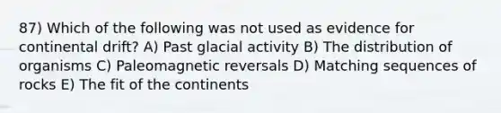 87) Which of the following was not used as evidence for continental drift? A) Past glacial activity B) The distribution of organisms C) Paleomagnetic reversals D) Matching sequences of rocks E) The fit of the continents