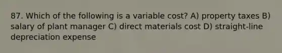 87. Which of the following is a variable cost? A) property taxes B) salary of plant manager C) direct materials cost D) straight-line depreciation expense