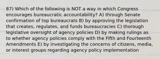 87) Which of the following is NOT a way in which Congress encourages bureaucratic accountability? A) through Senate confirmation of top bureaucrats B) by approving the legislation that creates, regulates, and funds bureaucracies C) thorough legislative oversight of agency policies D) by making rulings as to whether agency policies comply with the Fifth and Fourteenth Amendments E) by investigating the concerns of citizens, media, or interest groups regarding agency policy implementation