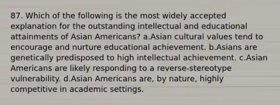 87. Which of the following is the most widely accepted explanation for the outstanding intellectual and educational attainments of Asian Americans? a.Asian cultural values tend to encourage and nurture educational achievement. b.Asians are genetically predisposed to high intellectual achievement. c.Asian Americans are likely responding to a reverse-stereotype vulnerability. d.Asian Americans are, by nature, highly competitive in academic settings.