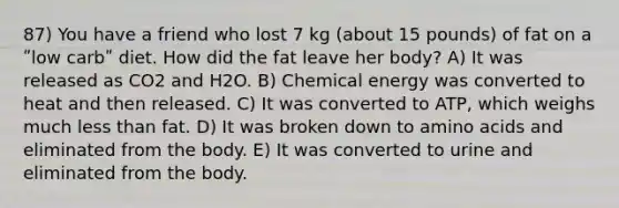 87) You have a friend who lost 7 kg (about 15 pounds) of fat on a ʺlow carbʺ diet. How did the fat leave her body? A) It was released as CO2 and H2O. B) Chemical energy was converted to heat and then released. C) It was converted to ATP, which weighs much less than fat. D) It was broken down to amino acids and eliminated from the body. E) It was converted to urine and eliminated from the body.